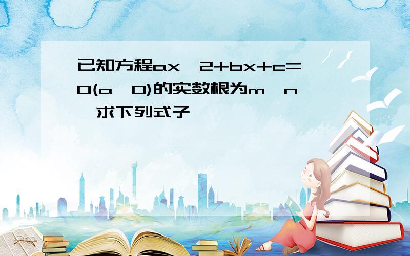 已知方程ax^2+bx+c=0(a≠0)的实数根为m,n,求下列式子