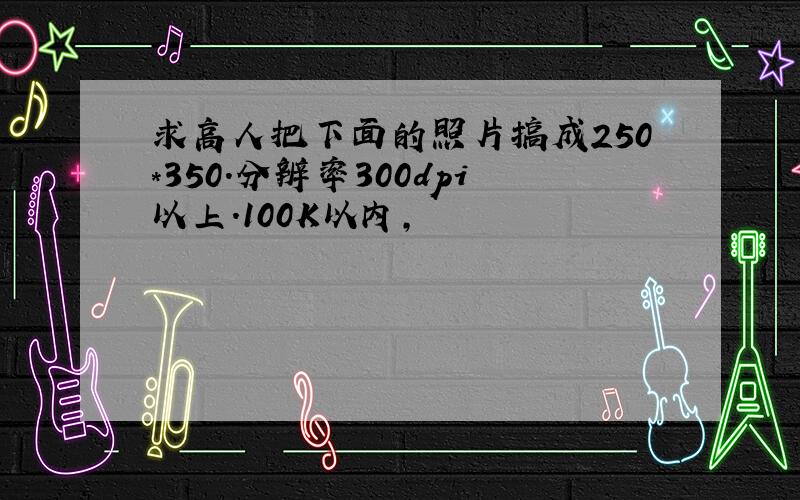 求高人把下面的照片搞成250*350.分辨率300dpi以上.100K以内,