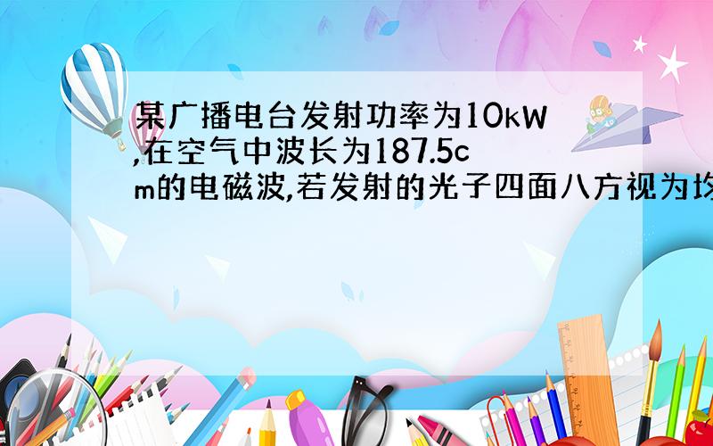 某广播电台发射功率为10kW,在空气中波长为187.5cm的电磁波,若发射的光子四面八方视为均匀的,求在离天线2.5处、