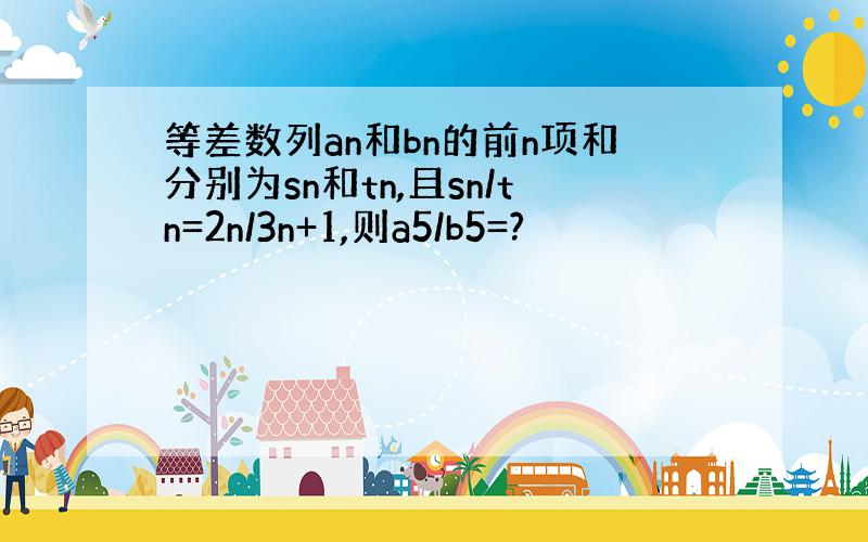 等差数列an和bn的前n项和分别为sn和tn,且sn/tn=2n/3n+1,则a5/b5=?