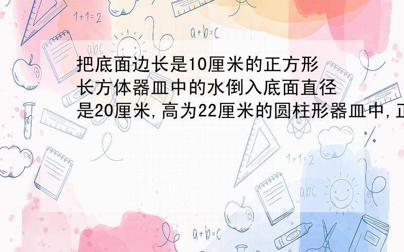 把底面边长是10厘米的正方形长方体器皿中的水倒入底面直径是20厘米,高为22厘米的圆柱形器皿中,正好注满,问这个长方形的