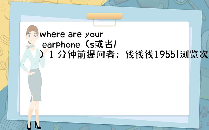 where are your earphone（s或者/）1 分钟前提问者：钱钱钱1955|浏览次数：3次