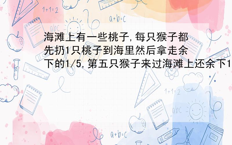 海滩上有一些桃子,每只猴子都先扔1只桃子到海里然后拿走余下的1/5,第五只猴子来过海滩上还余下1020个桃子,求原来有多