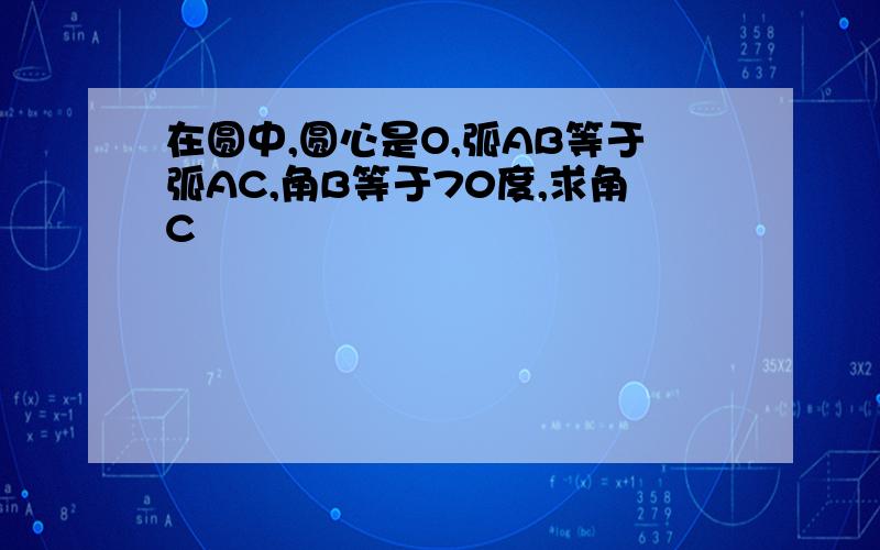 在圆中,圆心是O,弧AB等于弧AC,角B等于70度,求角C