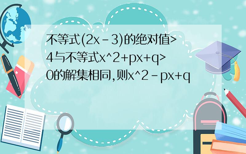 不等式(2x-3)的绝对值>4与不等式x^2+px+q>0的解集相同,则x^2-px+q