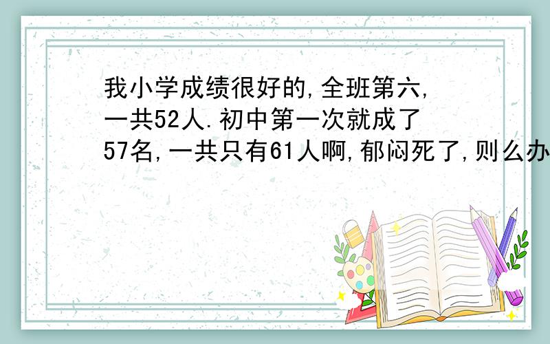 我小学成绩很好的,全班第六,一共52人.初中第一次就成了57名,一共只有61人啊,郁闷死了,则么办呢?