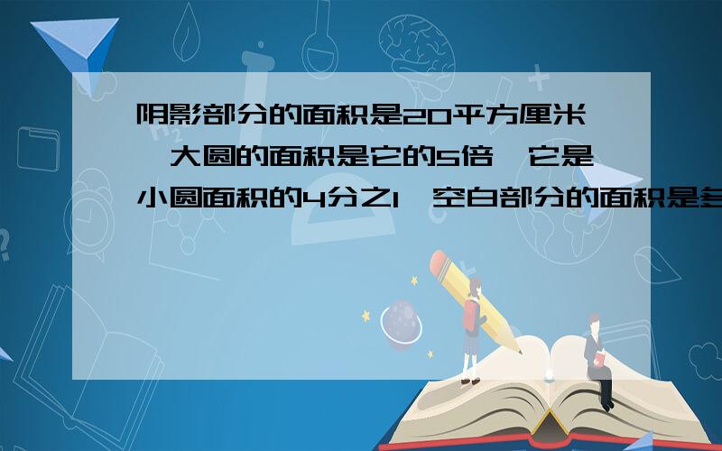 阴影部分的面积是20平方厘米,大圆的面积是它的5倍,它是小圆面积的4分之1,空白部分的面积是多少平方厘米?