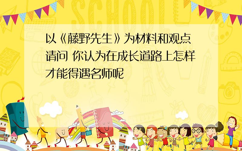 以《藤野先生》为材料和观点 请问 你认为在成长道路上怎样才能得遇名师呢
