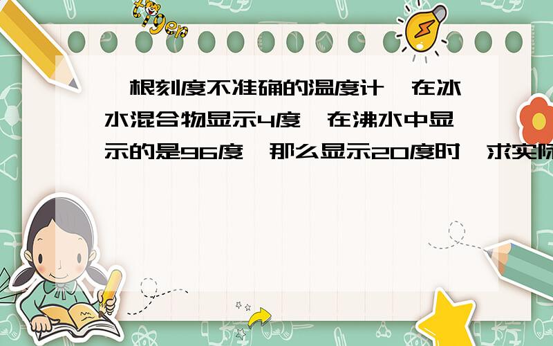 一根刻度不准确的温度计,在冰水混合物显示4度,在沸水中显示的是96度,那么显示20度时,求实际温度