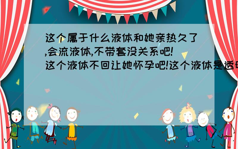 这个属于什么液体和她亲热久了,会流液体,不带套没关系吧!这个液体不回让她怀孕吧!这个液体是透明的,有点味道!但是不是使人