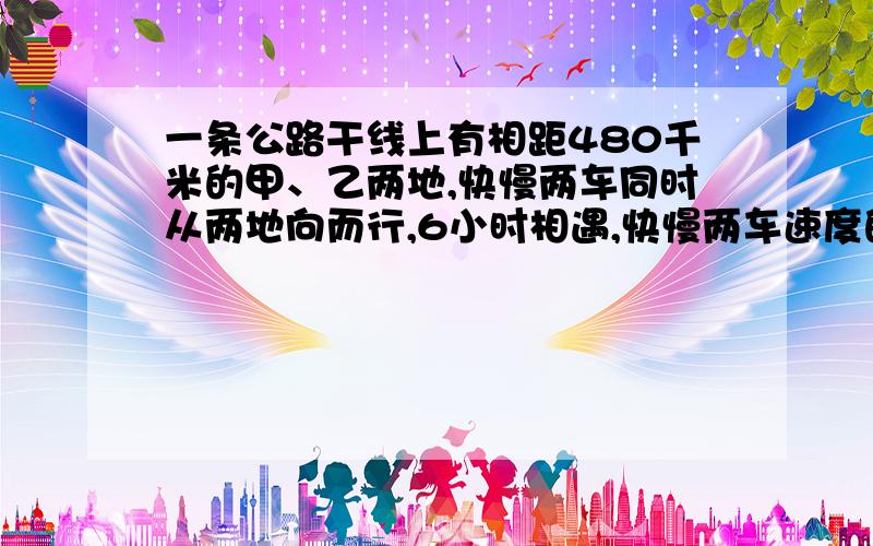 一条公路干线上有相距480千米的甲、乙两地,快慢两车同时从两地向而行,6小时相遇,快慢两车速度的比是