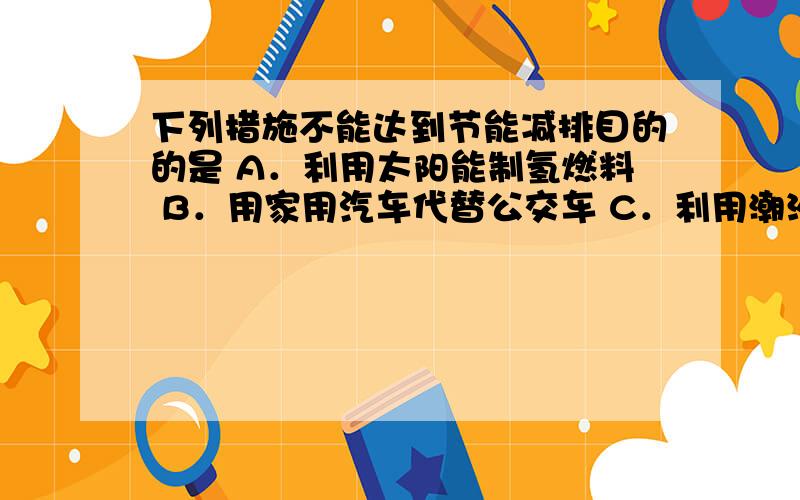 下列措施不能达到节能减排目的的是 A．利用太阳能制氢燃料 B．用家用汽车代替公交车 C．利用潮汐能发电 D．用节能灯代替