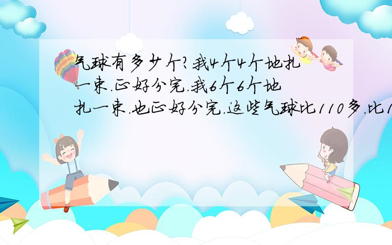 气球有多少个?我4个4个地扎一束.正好分完.我6个6个地扎一束.也正好分完.这些气球比110多.比130少.你知道这些气