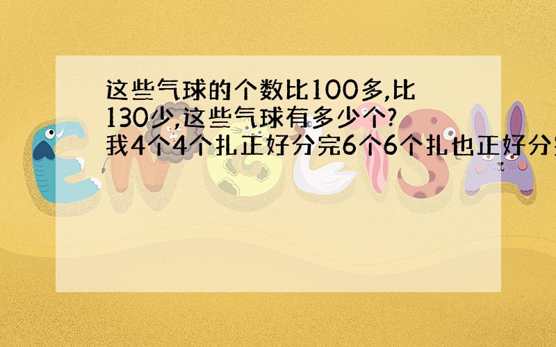 这些气球的个数比100多,比130少,这些气球有多少个?我4个4个扎正好分完6个6个扎也正好分完