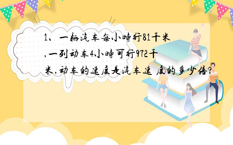 1、一辆汽车每小时行81千米,一列动车4小时可行972千米,动车的速度是汽车速 度的多少倍?