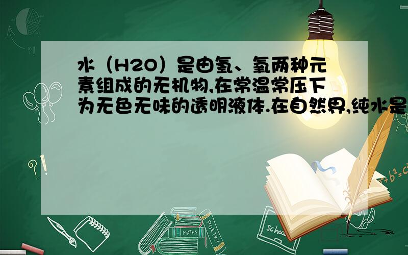 水（H2O）是由氢、氧两种元素组成的无机物,在常温常压下为无色无味的透明液体.在自然界,纯水是非常罕