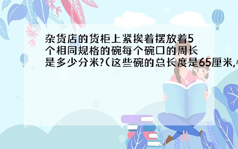 杂货店的货柜上紧挨着摆放着5个相同规格的碗每个碗口的周长是多少分米?(这些碗的总长度是65厘米,快