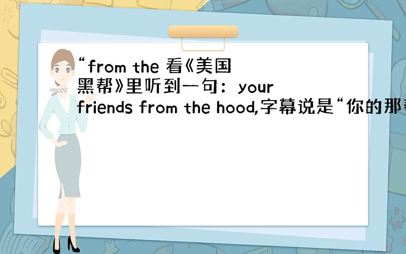 “from the 看《美国黑帮》里听到一句：your friends from the hood,字幕说是“你的那帮朋