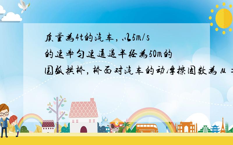 质量为4t的汽车，以5m/s的速率匀速通过半径为50m的圆弧拱桥，桥面对汽车的动摩擦因数为μ=0.5，求汽车通过桥面最高