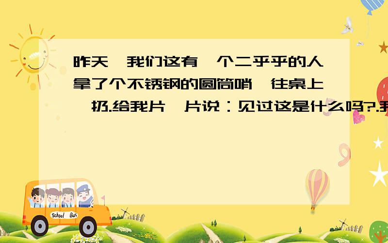 昨天,我们这有一个二乎乎的人拿了个不锈钢的圆筒哨,往桌上一扔.给我片一片说：见过这是什么吗?.我心想：我活了三四十年了,