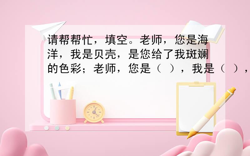 请帮帮忙，填空。老师，您是海洋，我是贝壳，是您给了我斑斓的色彩；老师，您是（ ），我是（ ），是您给了我（ ）；老师，您