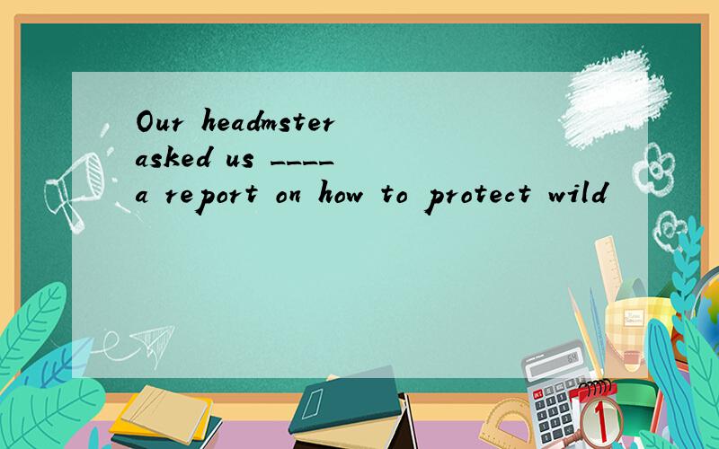 Our headmster asked us ____ a report on how to protect wild