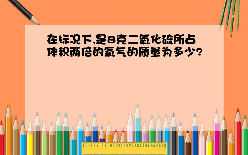 在标况下,是8克二氧化硫所占体积两倍的氧气的质量为多少?