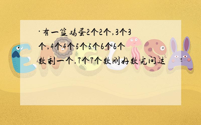 ·有一篮鸡蛋2个2个,3个3个,4个4个5个5个6个6个数剩一个.7个7个数刚好数完问这