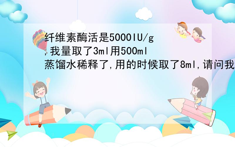 纤维素酶活是5000IU/g,我量取了3ml用500ml蒸馏水稀释了,用的时候取了8ml,请问我要怎样表示我的酶用量