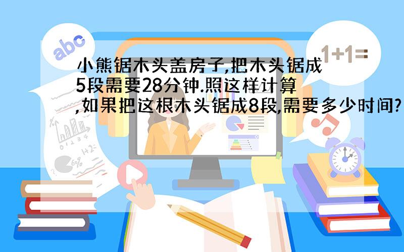 小熊锯木头盖房子,把木头锯成5段需要28分钟.照这样计算,如果把这根木头锯成8段,需要多少时间?