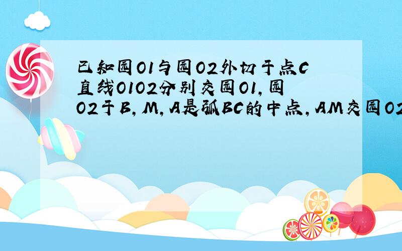 已知园O1与园O2外切于点C直线O1O2分别交园O1,园O2于B,M,A是弧BC的中点,AM交园O2与F,