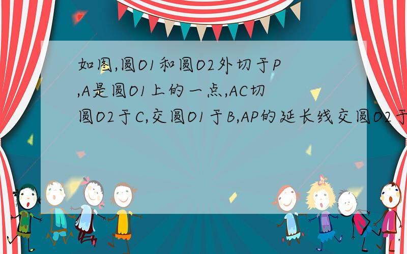 如图,圆O1和圆O2外切于P,A是圆O1上的一点,AC切圆O2于C,交圆O1于B,AP的延长线交圆O2于D,CP的延长线