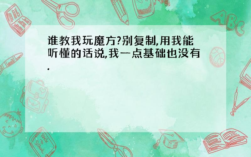 谁教我玩魔方?别复制,用我能听懂的话说,我一点基础也没有.