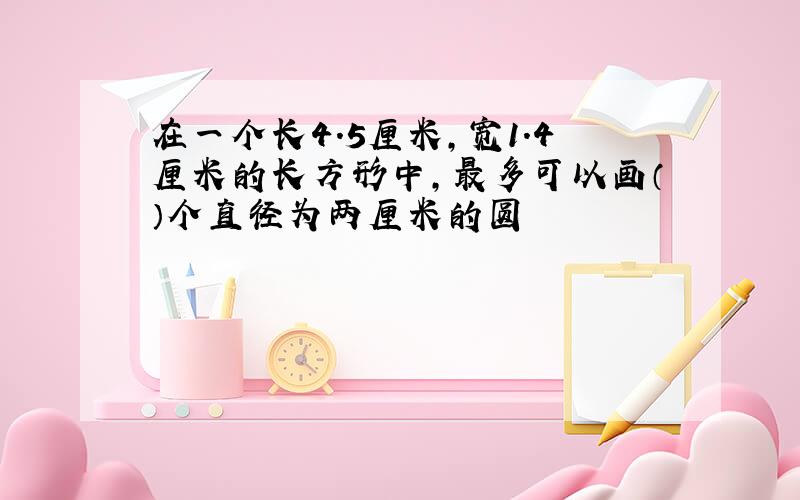 在一个长4.5厘米,宽1.4厘米的长方形中,最多可以画（）个直径为两厘米的圆