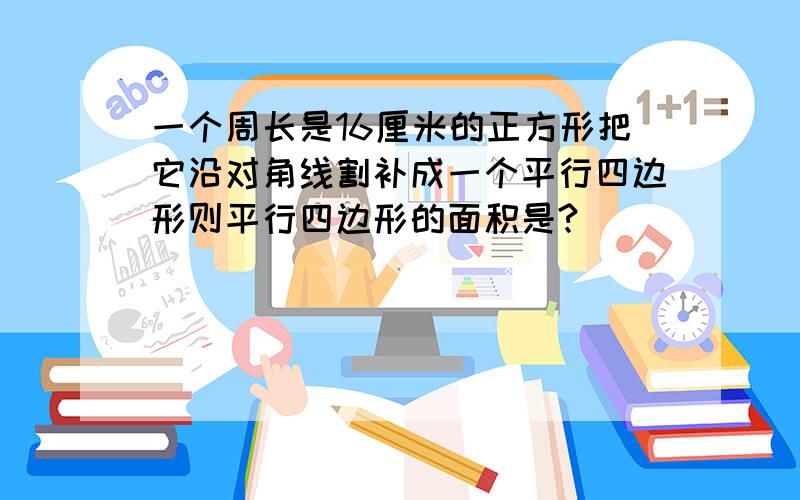 一个周长是16厘米的正方形把它沿对角线割补成一个平行四边形则平行四边形的面积是?