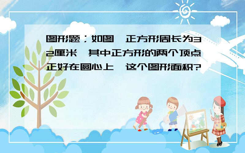 图形题；如图,正方形周长为32厘米,其中正方形的两个顶点正好在圆心上,这个图形面积?