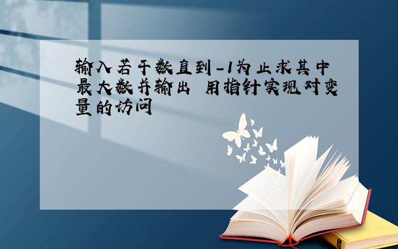 输入若干数直到-1为止求其中最大数并输出 用指针实现对变量的访问