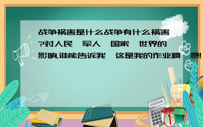 战争祸害是什么战争有什么祸害?对人民、军人、国家、世界的影响.谁能告诉我,这是我的作业啊,急!