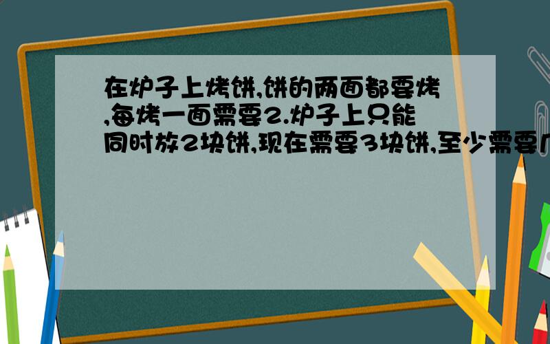 在炉子上烤饼,饼的两面都要烤,每烤一面需要2.炉子上只能同时放2块饼,现在需要3块饼,至少需要几