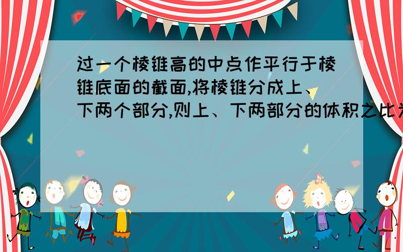 过一个棱锥高的中点作平行于棱锥底面的截面,将棱锥分成上、下两个部分,则上、下两部分的体积之比为