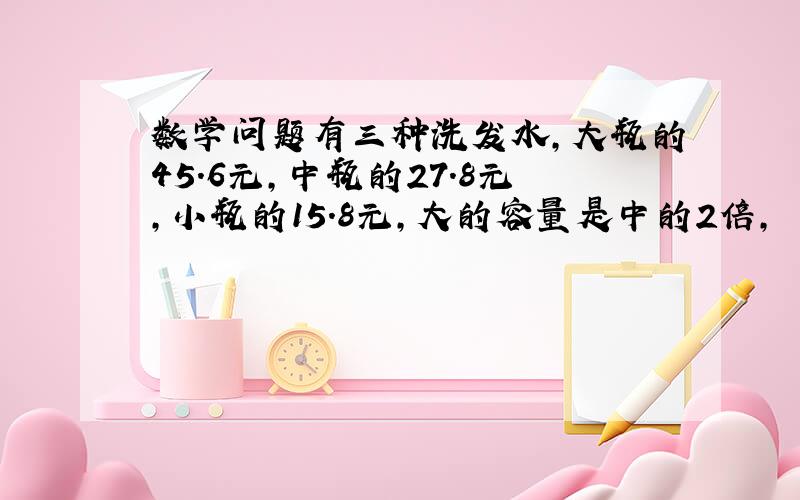 数学问题有三种洗发水,大瓶的45.6元,中瓶的27.8元,小瓶的15.8元,大的容量是中的2倍,