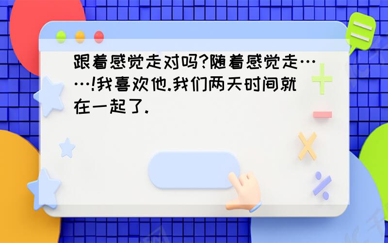 跟着感觉走对吗?随着感觉走……!我喜欢他.我们两天时间就在一起了.