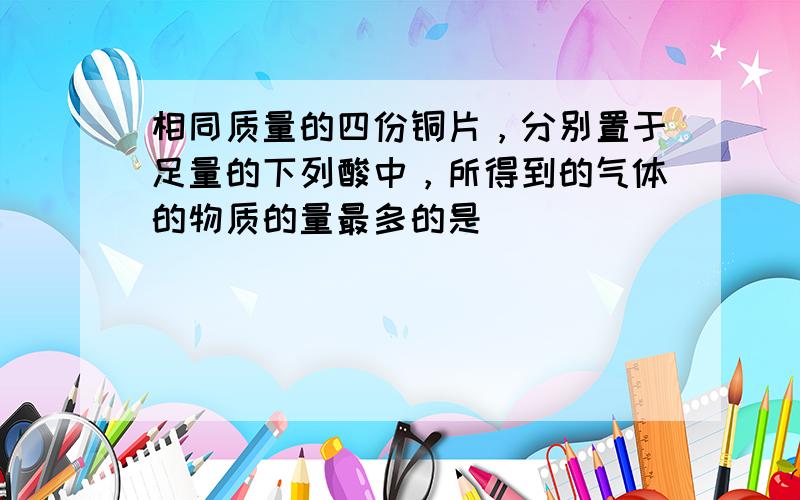 相同质量的四份铜片，分别置于足量的下列酸中，所得到的气体的物质的量最多的是（　　）