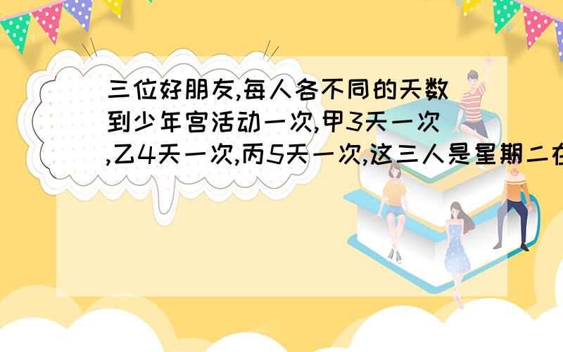 三位好朋友,每人各不同的天数到少年宫活动一次,甲3天一次,乙4天一次,丙5天一次,这三人是星期二在少年