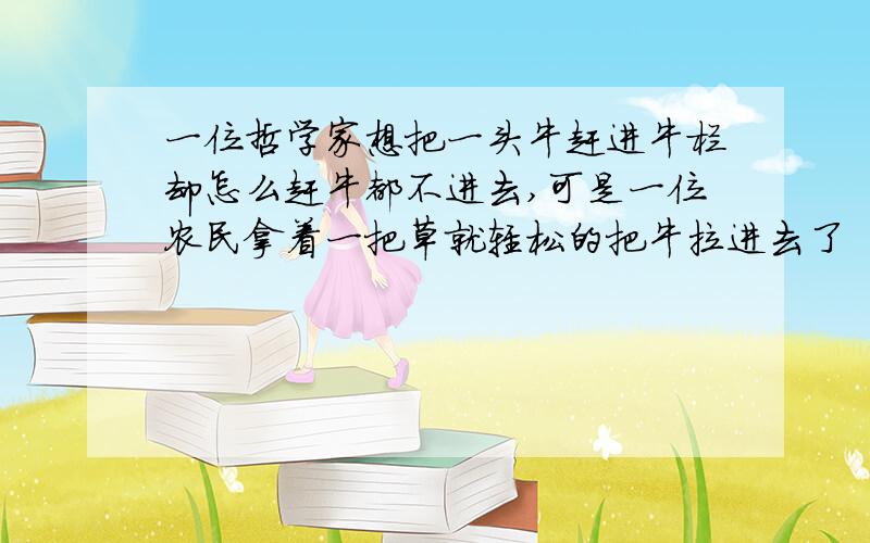 一位哲学家想把一头牛赶进牛栏却怎么赶牛都不进去,可是一位农民拿着一把草就轻松的把牛拉进去了