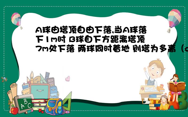 A球由塔顶自由下落,当A球落下1m时 B球自下方距离塔顶7m处下落 两球同时着地 则塔为多高（g取10米每秒）