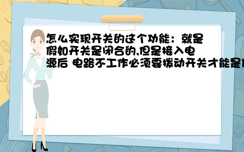 怎么实现开关的这个功能：就是假如开关是闭合的,但是接入电源后 电路不工作必须要拨动开关才能是使路工作