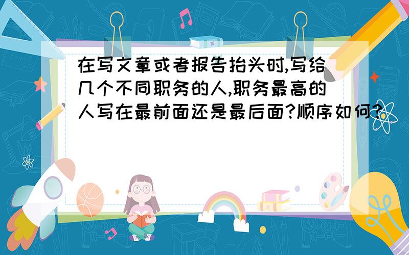 在写文章或者报告抬头时,写给几个不同职务的人,职务最高的人写在最前面还是最后面?顺序如何?