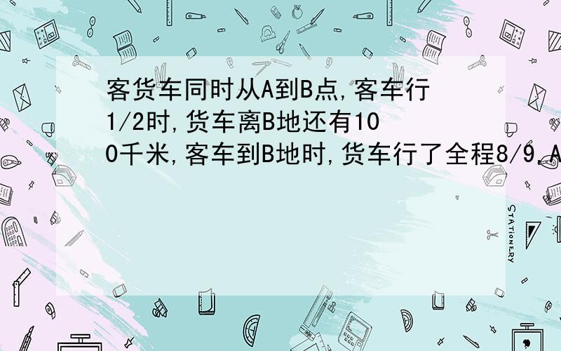 客货车同时从A到B点,客车行1/2时,货车离B地还有100千米,客车到B地时,货车行了全程8/9,A.Bdi相距?千米