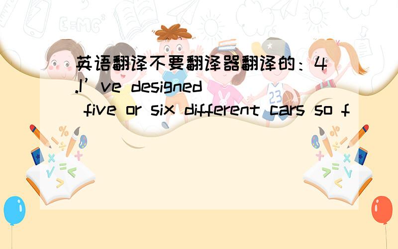 英语翻译不要翻译器翻译的：4.I’ve designed five or six different cars so f